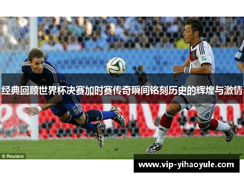 经典回顾世界杯决赛加时赛传奇瞬间铭刻历史的辉煌与激情