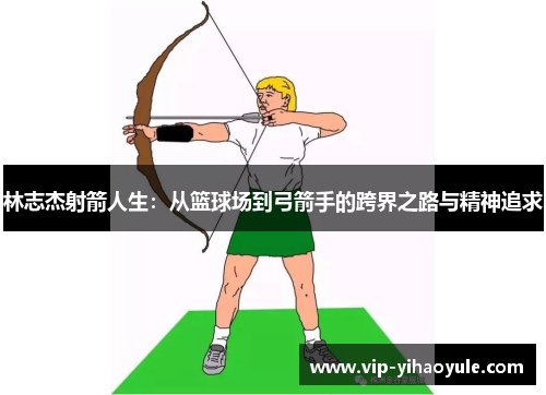 林志杰射箭人生:从篮球场到弓箭手的跨界之路与精神追求 林志杰射箭人生:从篮球场到弓箭手的跨界之路与精神追求