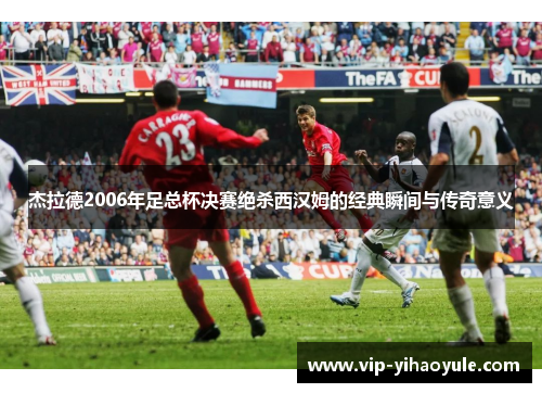 杰拉德2006年足总杯决赛绝杀西汉姆的经典瞬间与传奇意义 杰拉德2006年足总杯决赛绝杀西汉姆的经典瞬间与传奇意义