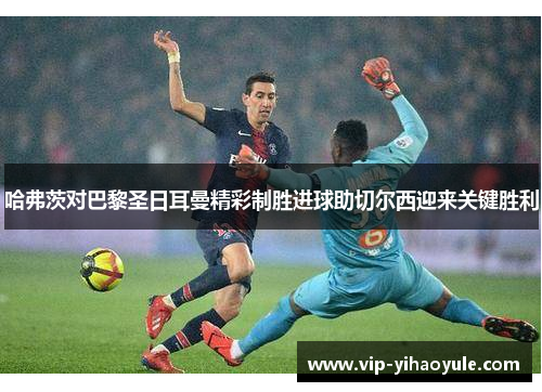 哈弗茨对巴黎圣日耳曼精彩制胜进球助切尔西迎来关键胜利