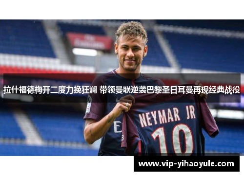 拉什福德梅开二度力挽狂澜 带领曼联逆袭巴黎圣日耳曼再现经典战役 拉什福德梅开二度力挽狂澜 带领曼联逆袭巴黎圣日耳曼再现经典战役