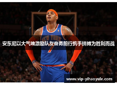 安东尼以大气魄激励队友奋勇前行携手拼搏为胜利而战 安东尼以大气魄激励队友奋勇前行携手拼搏为胜利而战