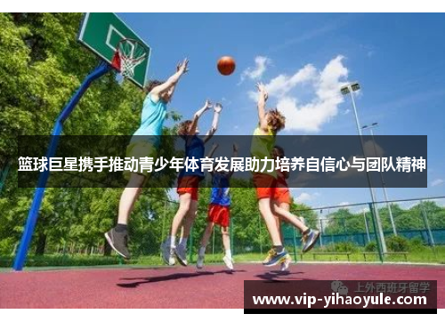 篮球巨星携手推动青少年体育发展助力培养自信心与团队精神