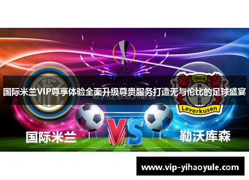 国际米兰VIP尊享体验全面升级尊贵服务打造无与伦比的足球盛宴