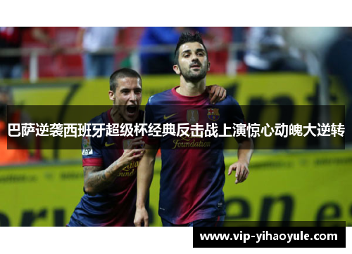 巴萨逆袭西班牙超级杯经典反击战上演惊心动魄大逆转