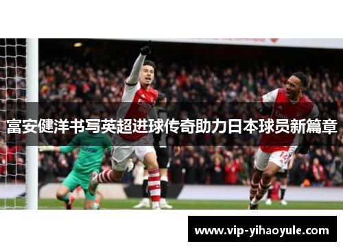 富安健洋书写英超进球传奇助力日本球员新篇章