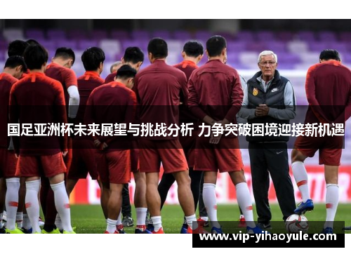 国足亚洲杯未来展望与挑战分析 力争突破困境迎接新机遇