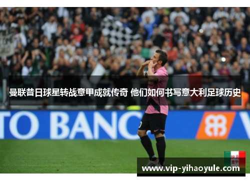 曼联昔日球星转战意甲成就传奇 他们如何书写意大利足球历史