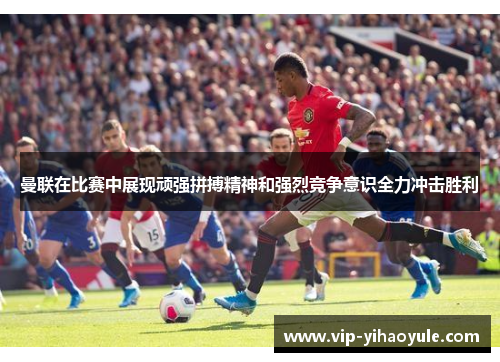 曼联在比赛中展现顽强拼搏精神和强烈竞争意识全力冲击胜利