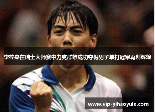 李梓嘉在瑞士大师赛中力克群雄成功夺得男子单打冠军再创辉煌