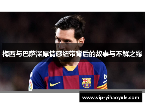 梅西与巴萨深厚情感纽带背后的故事与不解之缘