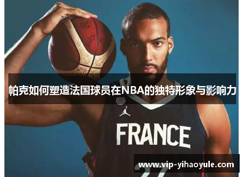 帕克如何塑造法国球员在NBA的独特形象与影响力 帕克如何塑造法国球员在NBA的独特形象与影响力