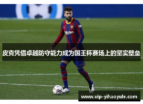 皮克凭借卓越防守能力成为国王杯赛场上的坚实壁垒 皮克凭借卓越防守能力成为国王杯赛场上的坚实壁垒