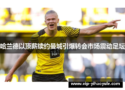 哈兰德以顶薪续约曼城引爆转会市场震动足坛 哈兰德以顶薪续约曼城引爆转会市场震动足坛