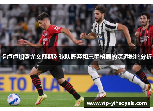 卡卢卢加盟尤文图斯对球队阵容和意甲格局的深远影响分析 卡卢卢加盟尤文图斯对球队阵容和意甲格局的深远影响分析