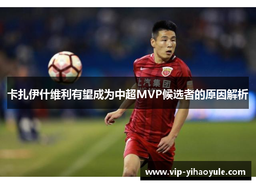 卡扎伊什维利有望成为中超MVP候选者的原因解析 卡扎伊什维利有望成为中超MVP候选者的原因解析