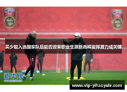 吴少聪入选国家队后能否迎来职业生涯新高峰发挥潜力成关键