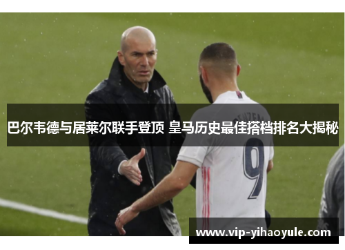 巴尔韦德与居莱尔联手登顶 皇马历史最佳搭档排名大揭秘 巴尔韦德与居莱尔联手登顶 皇马历史最佳搭档排名大揭秘