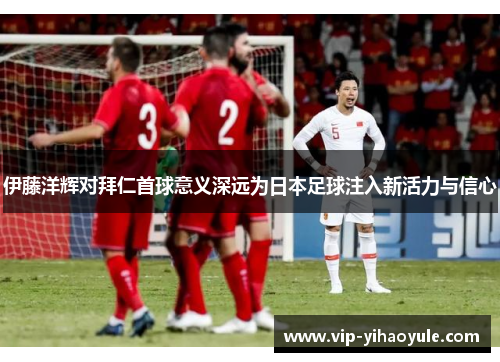 伊藤洋辉对拜仁首球意义深远为日本足球注入新活力与信心