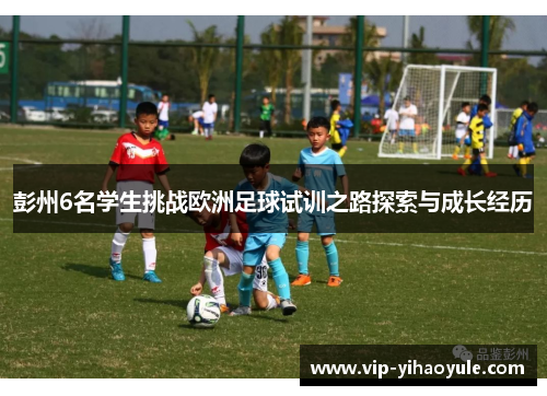 彭州6名学生挑战欧洲足球试训之路探索与成长经历 彭州6名学生挑战欧洲足球试训之路探索与成长经历