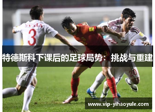 特德斯科下课后的足球局势:挑战与重建 特德斯科下课后的足球局势:挑战与重建