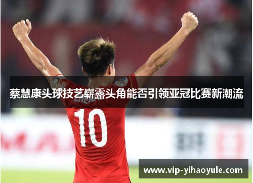 蔡慧康头球技艺崭露头角能否引领亚冠比赛新潮流