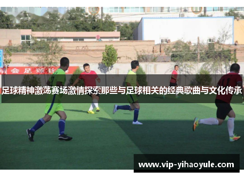 足球精神激荡赛场激情探索那些与足球相关的经典歌曲与文化传承
