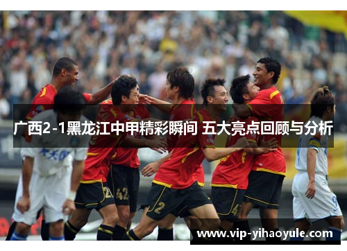 广西2-1黑龙江中甲精彩瞬间 五大亮点回顾与分析