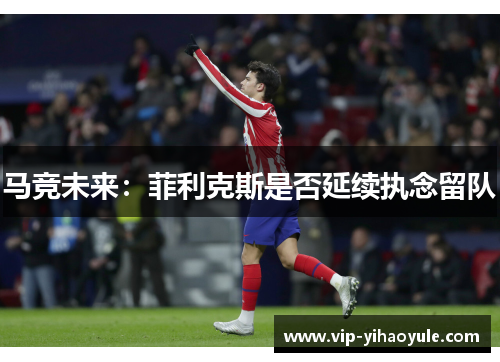 马竞未来：菲利克斯是否延续执念留队
