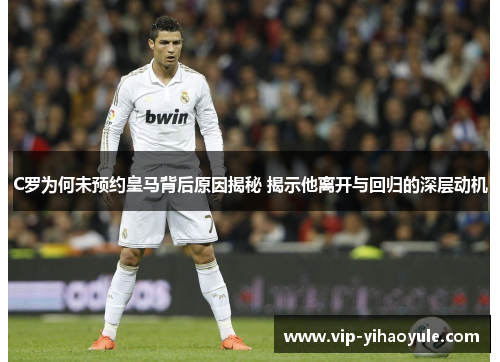 C罗为何未预约皇马背后原因揭秘 揭示他离开与回归的深层动机