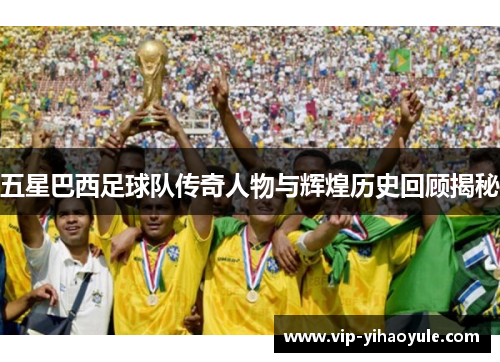 五星巴西足球队传奇人物与辉煌历史回顾揭秘