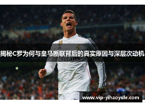 揭秘C罗为何与皇马断联背后的真实原因与深层次动机