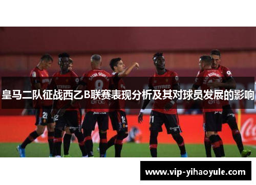 皇马二队征战西乙B联赛表现分析及其对球员发展的影响