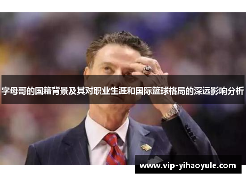 字母哥的国籍背景及其对职业生涯和国际篮球格局的深远影响分析