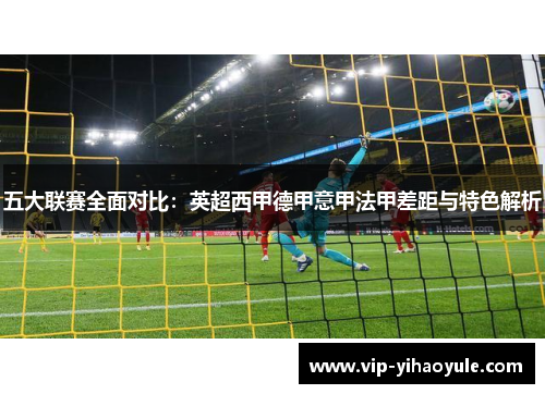 五大联赛全面对比：英超西甲德甲意甲法甲差距与特色解析