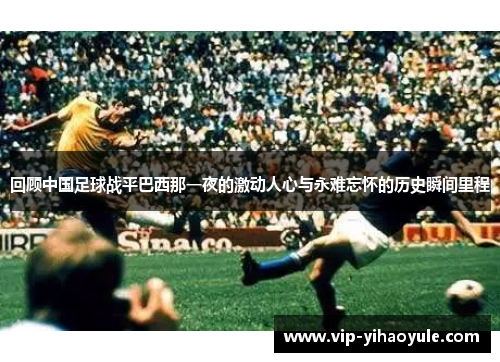 回顾中国足球战平巴西那一夜的激动人心与永难忘怀的历史瞬间里程